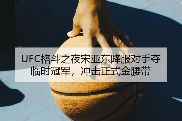 UFC格斗之夜宋亚东降服对手夺临时冠军，冲击正式金腰带